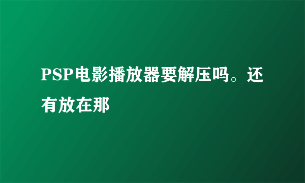 PSP电影播放器要解压吗。还有放在那