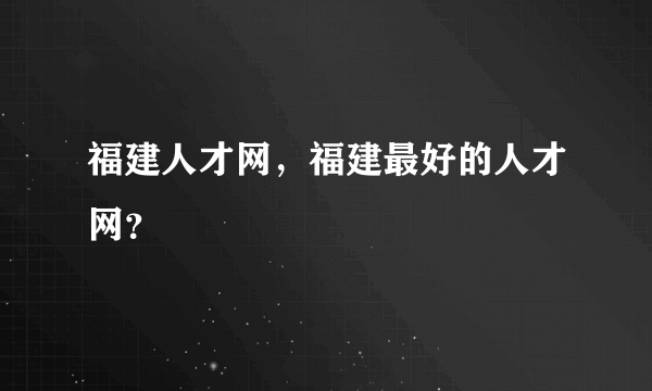 福建人才网，福建最好的人才网？