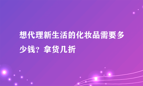 想代理新生活的化妆品需要多少钱？拿货几折