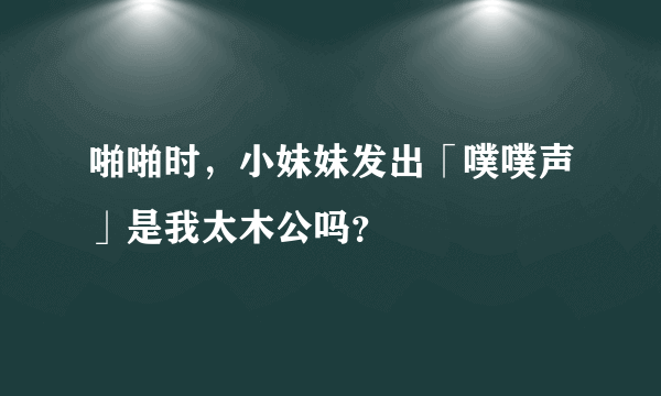 啪啪时，小妹妹发出「噗噗声」是我太木公吗？