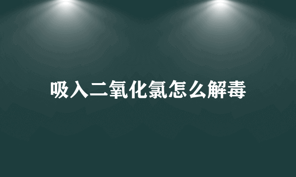 吸入二氧化氯怎么解毒