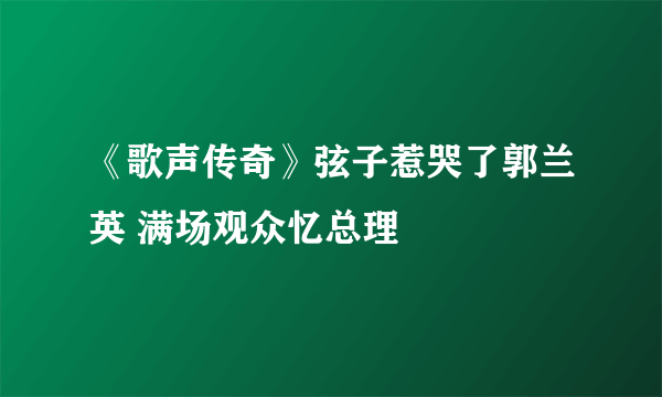 《歌声传奇》弦子惹哭了郭兰英 满场观众忆总理