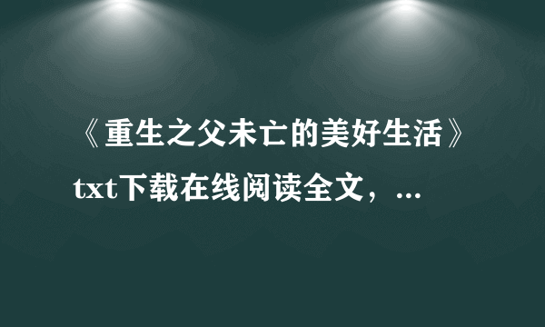 《重生之父未亡的美好生活》txt下载在线阅读全文，求百度网盘云资源