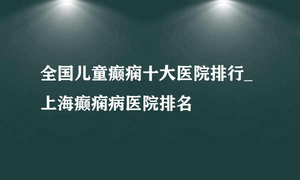 全国儿童癫痫十大医院排行_上海癫痫病医院排名