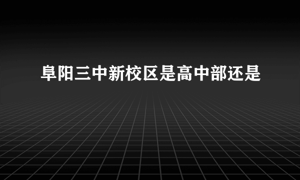 阜阳三中新校区是高中部还是