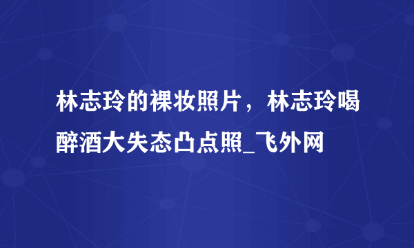 林志玲的裸妆照片，林志玲喝醉酒大失态凸点照_飞外网