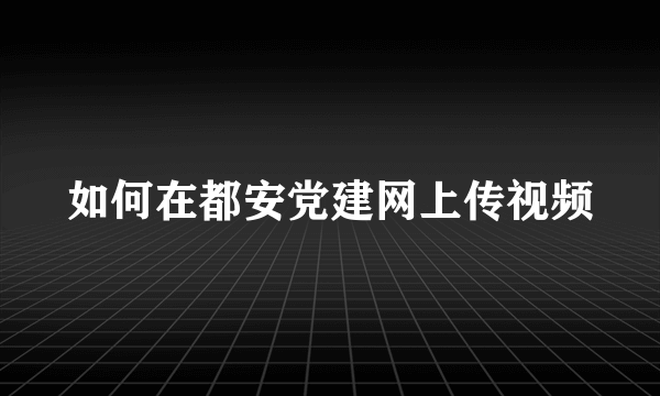 如何在都安党建网上传视频