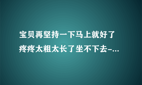 宝贝再坚持一下马上就好了 疼疼太粗太长了坐不下去-情感口述