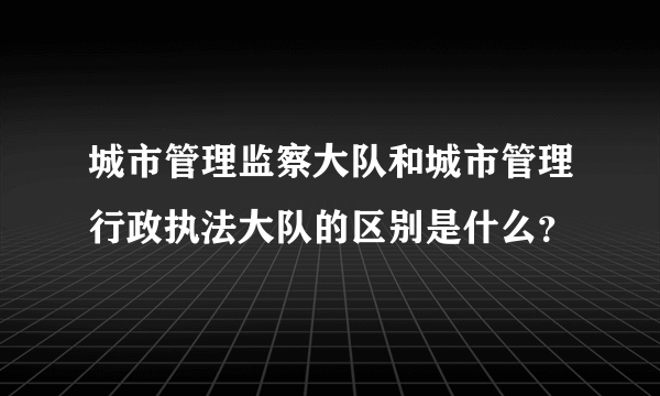 城市管理监察大队和城市管理行政执法大队的区别是什么？