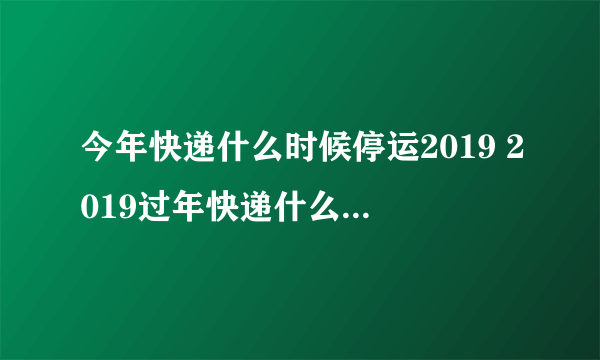 今年快递什么时候停运2019 2019过年快递什么时候停运