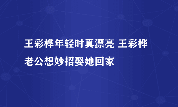 王彩桦年轻时真漂亮 王彩桦老公想妙招娶她回家