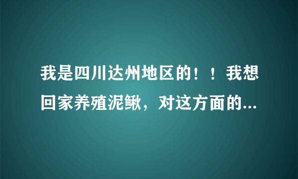 我是四川达州地区的！！我想回家养殖泥鳅，对这方面的知识了解的不是很全面。