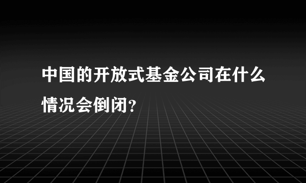 中国的开放式基金公司在什么情况会倒闭？