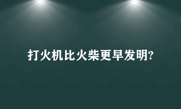 打火机比火柴更早发明?