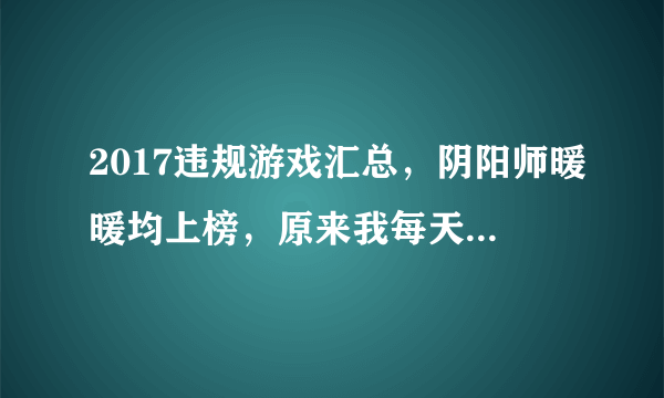 2017违规游戏汇总，阴阳师暖暖均上榜，原来我每天都在涉黄！