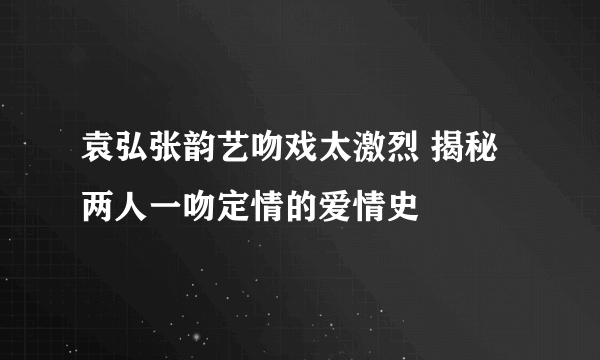 袁弘张韵艺吻戏太激烈 揭秘两人一吻定情的爱情史