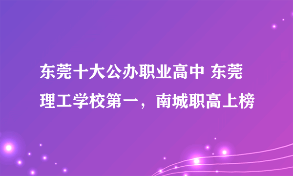 东莞十大公办职业高中 东莞理工学校第一，南城职高上榜