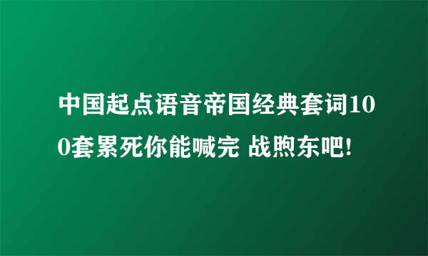 中国起点语音帝国经典套词100套累死你能喊完 战煦东吧!