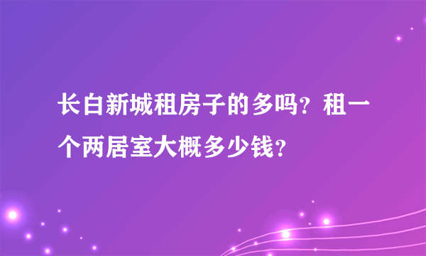 长白新城租房子的多吗？租一个两居室大概多少钱？