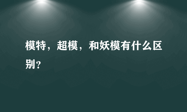 模特，超模，和妖模有什么区别？