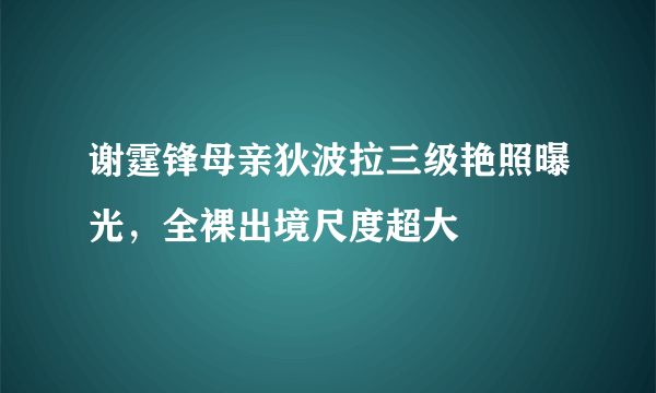 谢霆锋母亲狄波拉三级艳照曝光，全裸出境尺度超大 