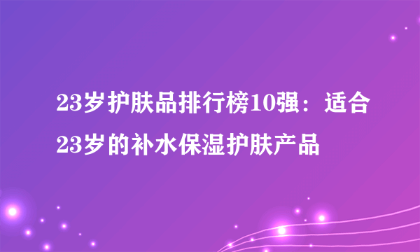 23岁护肤品排行榜10强：适合23岁的补水保湿护肤产品