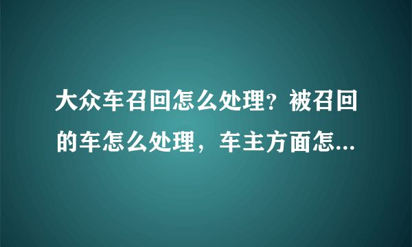 大众车召回怎么处理？被召回的车怎么处理，车主方面怎么安排的