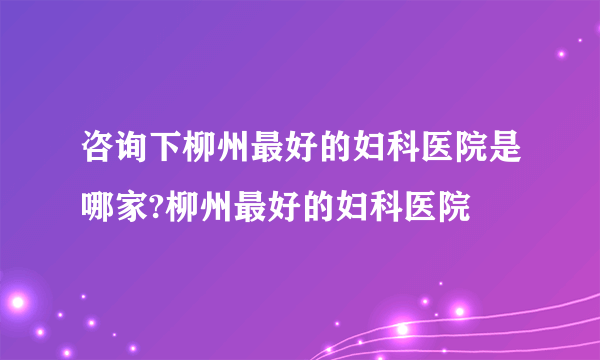 咨询下柳州最好的妇科医院是哪家?柳州最好的妇科医院