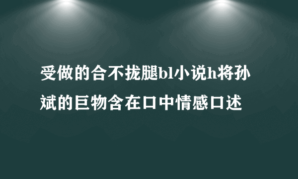 受做的合不拢腿bl小说h将孙斌的巨物含在口中情感口述