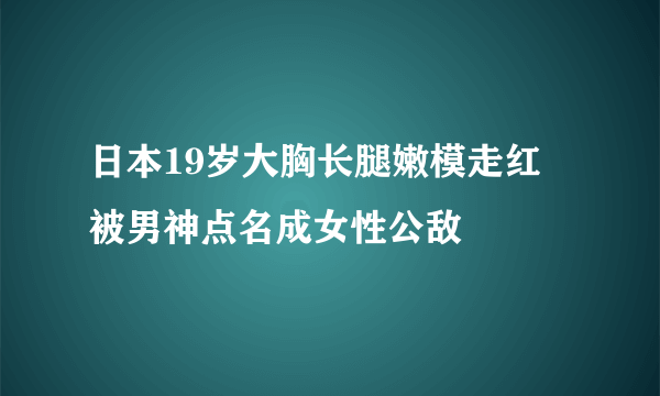 日本19岁大胸长腿嫩模走红 被男神点名成女性公敌