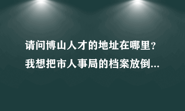 请问博山人才的地址在哪里？我想把市人事局的档案放倒博山人才中心