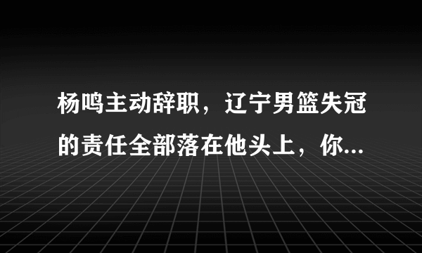 杨鸣主动辞职，辽宁男篮失冠的责任全部落在他头上，你怎么看？