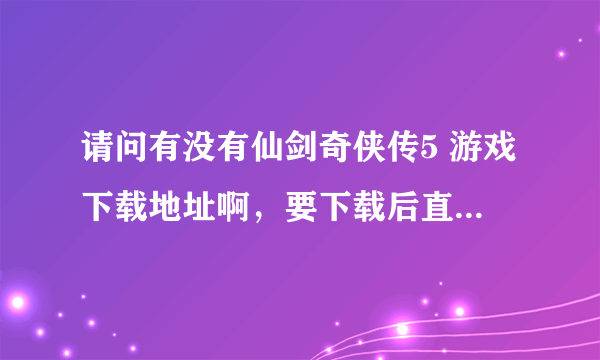 请问有没有仙剑奇侠传5 游戏下载地址啊，要下载后直接可以玩的