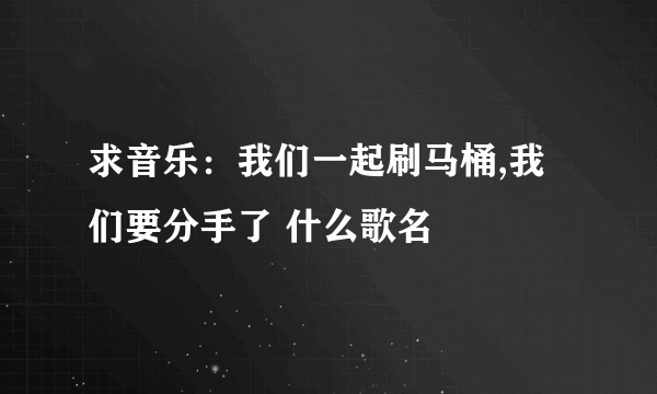 求音乐：我们一起刷马桶,我们要分手了 什么歌名