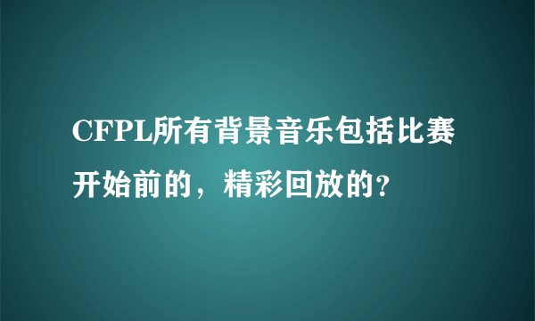 CFPL所有背景音乐包括比赛开始前的，精彩回放的？