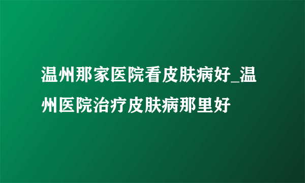 温州那家医院看皮肤病好_温州医院治疗皮肤病那里好