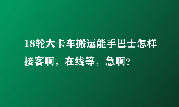 18轮大卡车搬运能手巴士怎样接客啊，在线等，急啊？