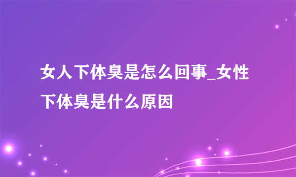 女人下体臭是怎么回事_女性下体臭是什么原因