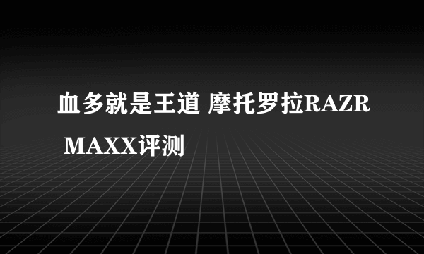 血多就是王道 摩托罗拉RAZR MAXX评测