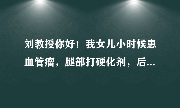 刘教授你好！我女儿小时候患血管瘤，腿部打硬化剂，后来腿肿胀