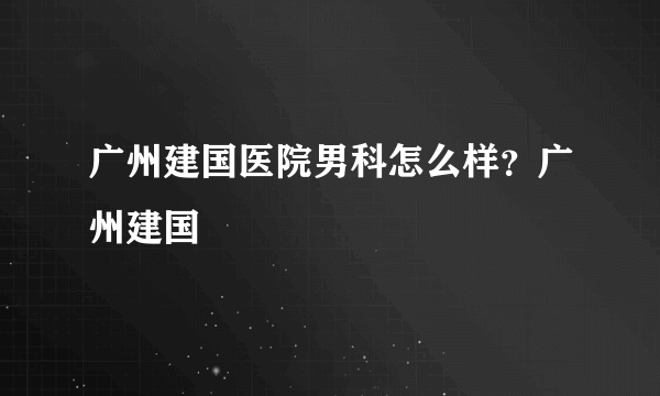 广州建国医院男科怎么样？广州建国