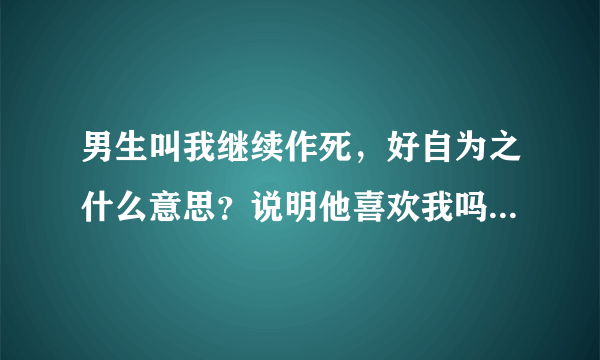 男生叫我继续作死，好自为之什么意思？说明他喜欢我吗？说话很强势他