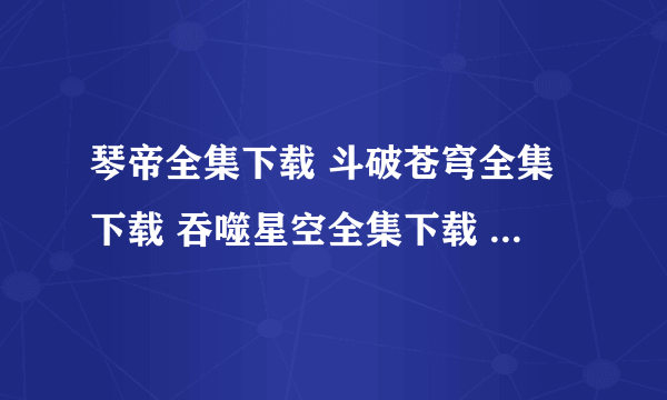 琴帝全集下载 斗破苍穹全集下载 吞噬星空全集下载 发送到614755125@qq.com