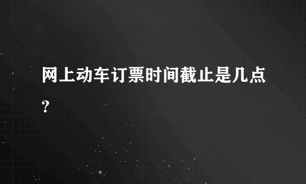 网上动车订票时间截止是几点？