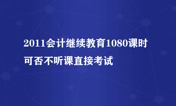 2011会计继续教育1080课时可否不听课直接考试