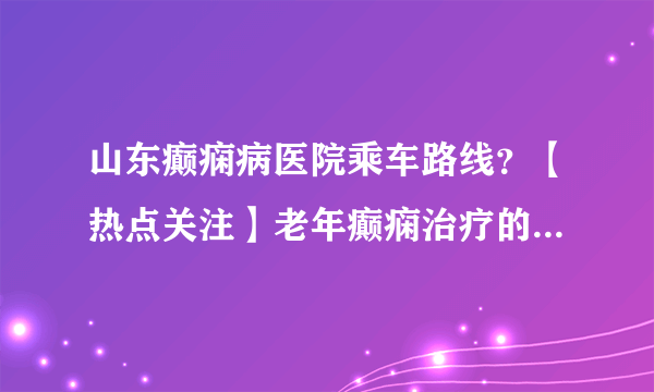 山东癫痫病医院乘车路线？【热点关注】老年癫痫治疗的正确用药方法！