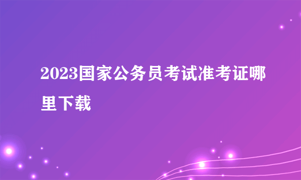 2023国家公务员考试准考证哪里下载