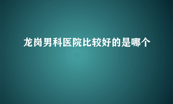 龙岗男科医院比较好的是哪个