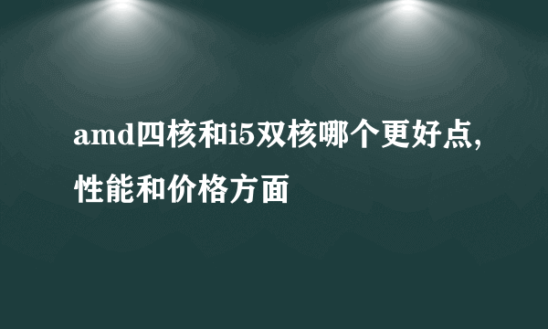 amd四核和i5双核哪个更好点,性能和价格方面