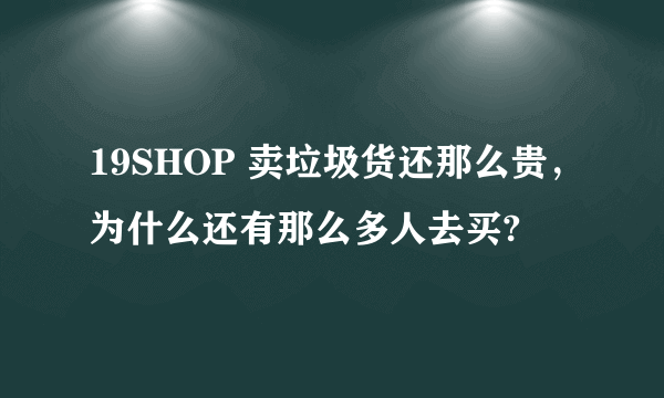 19SHOP 卖垃圾货还那么贵，为什么还有那么多人去买?